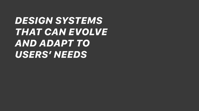 DESIGN SYSTEMS
THAT CAN EVOLVE
AND ADAPT TO
USERS’ NEEDS
