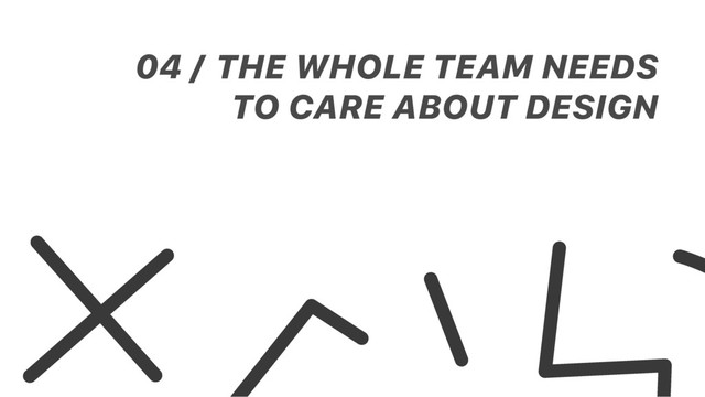 THE WHOLE TEAM NEEDS
TO CARE ABOUT DESIGN
04 /
