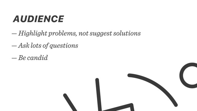 — Highlight problems, not suggest solutions
— Ask lots of questions
— Be candid
AUDIENCE
