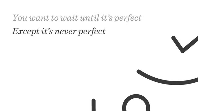 You want to wait until it’s perfect
Except it’s never perfect
