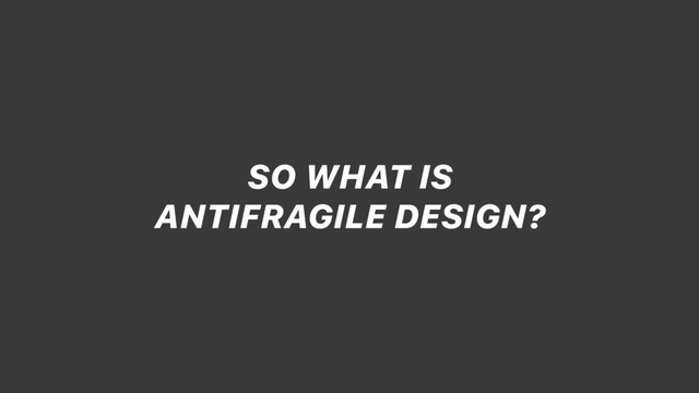 SO WHAT IS
ANTIFRAGILE DESIGN?
