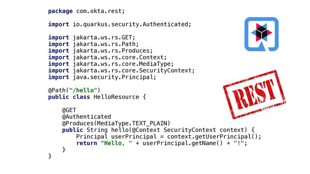 package com.okta.rest;


import io.quarkus.security.Authenticated;


import jakarta.ws.rs.GET;


import jakarta.ws.rs.Path;


import jakarta.ws.rs.Produces;


import jakarta.ws.rs.core.Context;


import jakarta.ws.rs.core.MediaType;


import jakarta.ws.rs.core.SecurityContext;


import java.security.Principal;


@Path("/hello")


public class HelloResource {


@GET


@Authenticated


@Produces(MediaType.TEXT_PLAIN)


public String hello(@Context SecurityContext context) {


Principal userPrincipal = context.getUserPrincipal();


return "Hello, " + userPrincipal.getName() + "!";


}


}
