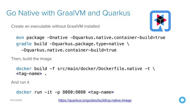 @mraible
Go Native with GraalVM and Quarkus
Create an executable without GraalVM installed


mvn package -Dnative -Dquarkus.native.container-build=true


gradle build -Dquarkus.package.type=native \


-Dquarkus.native.container-build=true


Then, build the image


docker build -f src/main/docker/Dockerfile.native -t \


 .


And run it


docker run -it -p 8080:8080 
https://quarkus.io/guides/building-native-image
