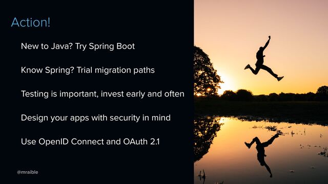 @mraible
Action!
New to Java? Try Spring Boot


Know Spring? Trial migration paths


Testing is important, invest early and often


Design your apps with security in mind


Use OpenID Connect and OAuth 2.1
https://unsplash.com/photos/JsTmUnHdVYQ
