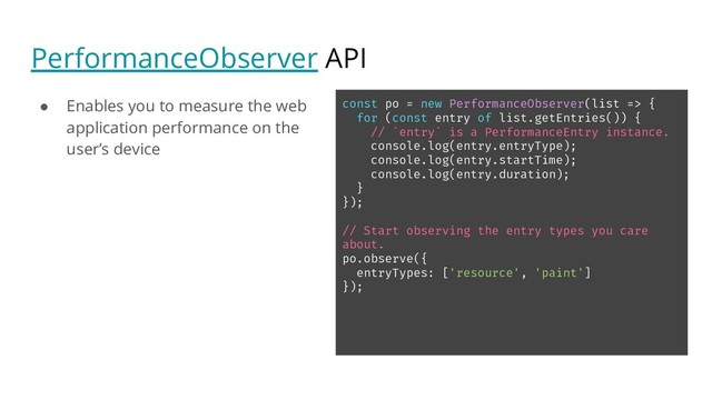 PerformanceObserver API
● Enables you to measure the web
application performance on the
user’s device
const po = new PerformanceObserver(list => {
for (const entry of list.getEntries()) {
// `entry` is a PerformanceEntry instance.
console.log(entry.entryType);
console.log(entry.startTime);
console.log(entry.duration);
}
});
// Start observing the entry types you care
about.
po.observe({
entryTypes: ['resource', 'paint']
});

