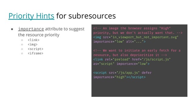Priority Hints for subresources
● importance attribute to suggest
the resource priority
○ 
○ <img>
○ 
○ <iframe>
<!-- An image the browser assigns "High"
priority, but we don't actually want that. -->
<img src="in_viewport_but_not_important.svg"
importance="low" alt="...">
<!-- We want to initiate an early fetch for a
resource, but also deprioritize it -->
<link rel="preload" href="/js/script.js"
as="script" importance="low">
<script src="/js/app.js" defer
importance="high">
