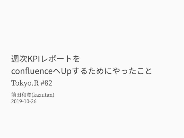 週次KPIレポートを
confluenceへUpするためにやったこと
Tokyo.R #82
前田和寛(kazutan)
2019-10-26
