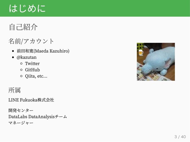 はじめに
自己紹介
名前/アカウント
前田和寛(Maeda Kazuhiro)
@kazutan
Twitter
GitHub
Qiita, etc...
所属
LINE Fukuoka株式会社
開発センター
DataLabs DataAnalysisチーム
マネージャー
3 / 40

