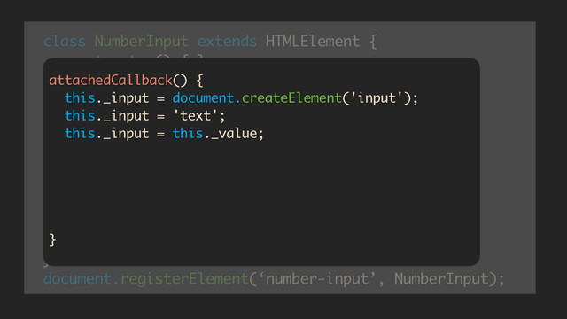 class NumberInput extends HTMLElement {
constructor() {…}
createdCallback() {…}
attachedCallback() {…}
attributeChanged(which, oldV, newV) {}
getValue() {…}
setValue(v) {…}
}
document.registerElement(‘number-input’, NumberInput);
attachedCallback() {
this._input = document.createElement('input');
this._input = 'text';
this._input = this._value;
this.createShadowRoot().appendChild(this._input);
this._input.addEventListener(‘keypress’, _restrict);
this._input.addEventListener(‘input’, _onInput);
}

