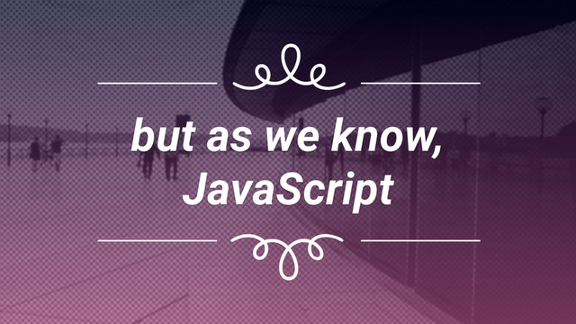 but as we know, 
JavaScript
