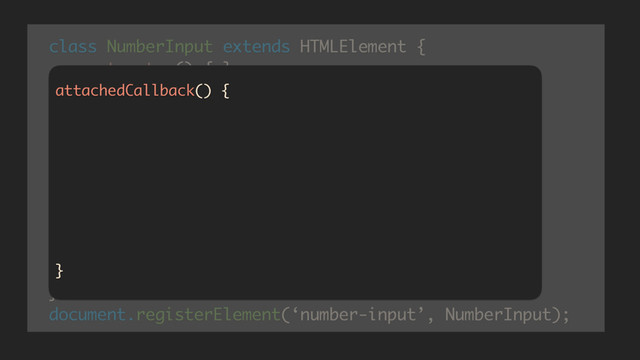class NumberInput extends HTMLElement {
constructor() {…}
createdCallback() {…}
attachedCallback() {…}
attributeChanged(which, oldV, newV) {}
getValue() {…}
setValue(v) {…}
}
document.registerElement(‘number-input’, NumberInput);
attachedCallback() {
this._input = document.createElement('input');
this._input = 'text';
this._input = this._value;
this.createShadowRoot().appendChild(this._input);
this._input.addEventListener(‘keypress’, _restrict);
this._input.addEventListener(‘input’, _onInput);
}
