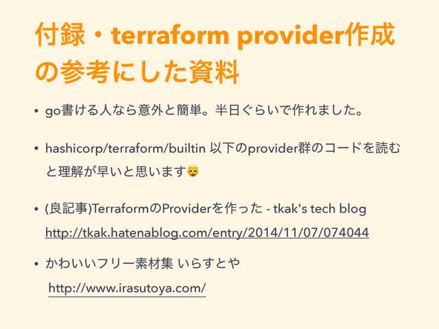 ෇࿥ɾterraform provider࡞੒
ͷࢀߟʹͨ͠ࢿྉ
• goॻ͚ΔਓͳΒҙ֎ͱ؆୯ɻ൒೔͙Β͍Ͱ࡞Ε·ͨ͠ɻ
• hashicorp/terraform/builtin ҎԼͷprovider܈ͷίʔυΛಡΉ
ͱཧղ͕ૣ͍ͱࢥ͍·͢
• (ྑهࣄ)TerraformͷProviderΛ࡞ͬͨ - tkak's tech blog  
http://tkak.hatenablog.com/entry/2014/11/07/074044
• ͔Θ͍͍ϑϦʔૉࡐू ͍Β͢ͱ΍  
http://www.irasutoya.com/
