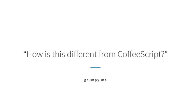 “How is this diﬀerent from CoﬀeeScript?”
g r u m p y m e
