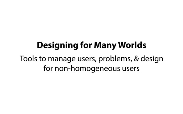 Designing for Many Worlds
Tools to manage users, problems, & design
for non-homogeneous users
