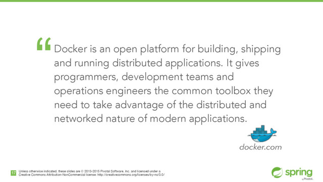 Unless otherwise indicated, these slides are © 2013-2015 Pivotal Software, Inc. and licensed under a

Creative Commons Attribution-NonCommercial license: http://creativecommons.org/licenses/by-nc/3.0/
17
“Docker is an open platform for building, shipping
and running distributed applications. It gives
programmers, development teams and
operations engineers the common toolbox they
need to take advantage of the distributed and
networked nature of modern applications. 
!
docker.com
