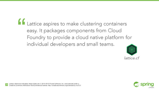 Unless otherwise indicated, these slides are © 2013-2015 Pivotal Software, Inc. and licensed under a

Creative Commons Attribution-NonCommercial license: http://creativecommons.org/licenses/by-nc/3.0/
20
“Lattice aspires to make clustering containers
easy. It packages components from Cloud
Foundry to provide a cloud native platform for
individual developers and small teams. 
!
lattice.cf
