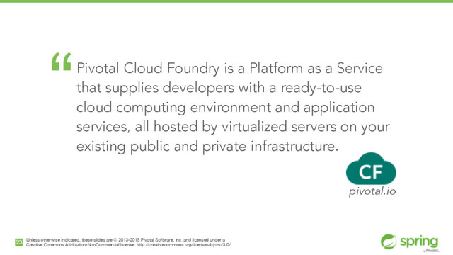 Unless otherwise indicated, these slides are © 2013-2015 Pivotal Software, Inc. and licensed under a

Creative Commons Attribution-NonCommercial license: http://creativecommons.org/licenses/by-nc/3.0/
23
“Pivotal Cloud Foundry is a Platform as a Service
that supplies developers with a ready-to-use
cloud computing environment and application
services, all hosted by virtualized servers on your
existing public and private infrastructure.
!
pivotal.io
