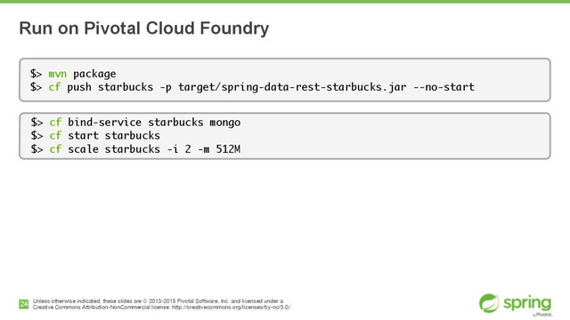 Unless otherwise indicated, these slides are © 2013-2015 Pivotal Software, Inc. and licensed under a

Creative Commons Attribution-NonCommercial license: http://creativecommons.org/licenses/by-nc/3.0/
Run on Pivotal Cloud Foundry
24
$> mvn package
$> cf push starbucks -p target/spring-data-rest-starbucks.jar --no-start
$> cf bind-service starbucks mongo
$> cf start starbucks 
$> cf scale starbucks -i 2 -m 512M
