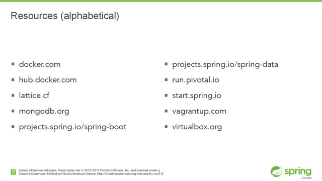 Unless otherwise indicated, these slides are © 2013-2015 Pivotal Software, Inc. and licensed under a

Creative Commons Attribution-NonCommercial license: http://creativecommons.org/licenses/by-nc/3.0/
Resources (alphabetical)
§ docker.com
§ hub.docker.com
§ lattice.cf
§ mongodb.org
§ projects.spring.io/spring-boot
27
§ projects.spring.io/spring-data
§ run.pivotal.io
§ start.spring.io
§ vagrantup.com
§ virtualbox.org
