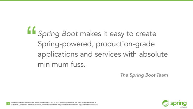 Unless otherwise indicated, these slides are © 2013-2015 Pivotal Software, Inc. and licensed under a

Creative Commons Attribution-NonCommercial license: http://creativecommons.org/licenses/by-nc/3.0/
8
“Spring Boot makes it easy to create
Spring-powered, production-grade
applications and services with absolute
minimum fuss.
The Spring Boot Team
