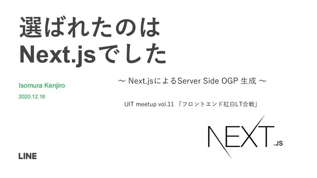 選ばれたのは
Next.jsでした
Isomura Kenjiro
2020.12.18
UIT meetup vol.11 「フロントエンド紅⽩LT合戦」
〜 Next.jsによるServer Side OGP ⽣成 〜
