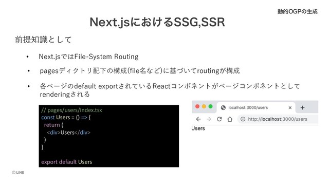 /FYUKTʹ͓͚Δ44(443
ಈత0(1ͷੜ੒
• Next.jsではFile-System Routing
• pagesディクトリ配下の構成(file名など)に基づいてroutingが構成
前提知識として
• 各ページのdefault exportされているReactコンポネントがページコンポネントとして
renderingされる
// pages/users/index.tsx
const Users = () => {
return (
<div>Users</div>
)
}
export default Users
