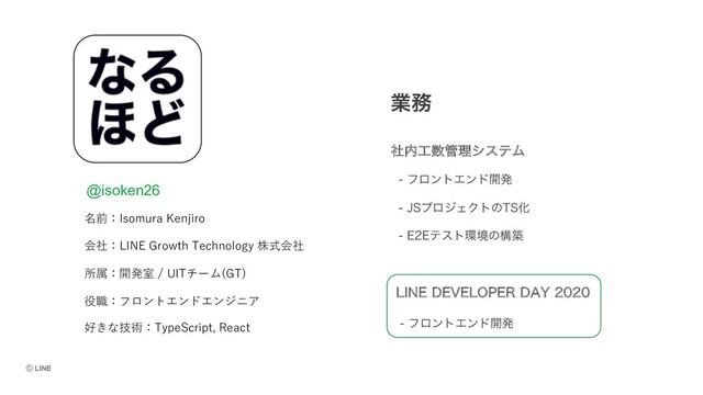 ۀ຿
ࣾ಺޻਺؅ཧγεςϜ
 ϑϩϯτΤϯυ։ൃ
 +4ϓϩδΣΫτͷ54Խ
 &&ςετ؀ڥͷߏங
会社：LINE Growth Technology 株式会社
所属：開発室 / UITチーム(GT)
-*/&%&7&-01&3%":
 ϑϩϯτΤϯυ։ൃ
役職：フロントエンドエンジニア
名前：Isomura Kenjiro
好きな技術：TypeScript, React
@isoken26
