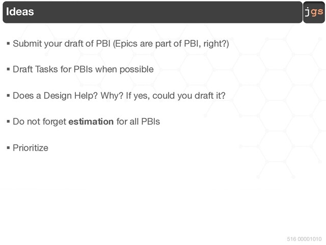 jgs
516 00001010
Ideas
§ Submit your draft of PBI (Epics are part of PBI, right?)
§ Draft Tasks for PBIs when possible
§ Does a Design Help? Why? If yes, could you draft it?
§ Do not forget estimation for all PBIs
§ Prioritize
