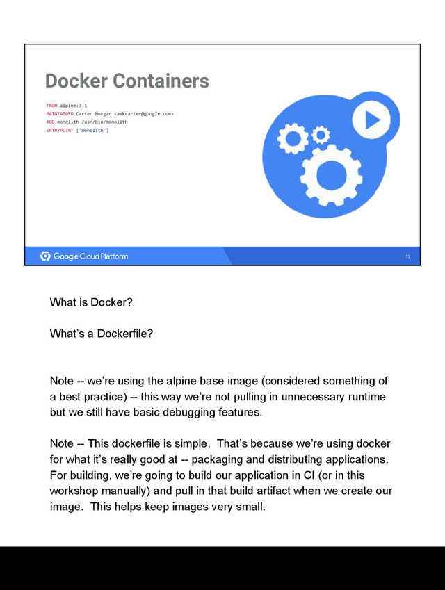 12
Docker Containers
FROM alpine:3.1
MAINTAINER Carter Morgan 
ADD monolith /usr/bin/monolith
ENTRYPOINT ["monolith"]
What is Docker?
What’s a Dockerfile?
Note -- we’re using the alpine base image (considered something of
a best practice) -- this way we’re not pulling in unnecessary runtime
but we still have basic debugging features.
Note -- This dockerfile is simple. That’s because we’re using docker
for what it’s really good at -- packaging and distributing applications.
For building, we’re going to build our application in CI (or in this
workshop manually) and pull in that build artifact when we create our
image. This helps keep images very small.
