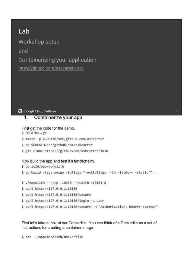 14
14
Lab
Workshop setup
and
Containerizing your application
https://github.com/askcarter/io16
1. Containerize your app
First get the code for the demo.
$ GOPATH=~/go
$ mkdir -p $GOPATH/src/github.com/askcarter
$ cd $GOPATH/src/github.com/askcarter
$ git clone https://github.com/askcarter/io16
Now build the app and test it’s functionality.
$ cd io16/app/monolith
$ go build -tags netgo -ldflags "-extldflags '-lm -lstdc++ -static'" .
$ ./monolith --http :10180 --health :10181 &
$ curl http://127.0.0.1:10180
$ curl http://127.0.0.1:10180/secure
$ curl http://127.0.0.1:10180/login -u user
$ curl http://127.0.0.1:10180/secure -H "Authorization: Bearer "
First let’s take a look at our Dockerfile. You can think of a Dockerfile as a set of
instructions for creating a container image.
$ cat ../app/monolith/Dockerfile
