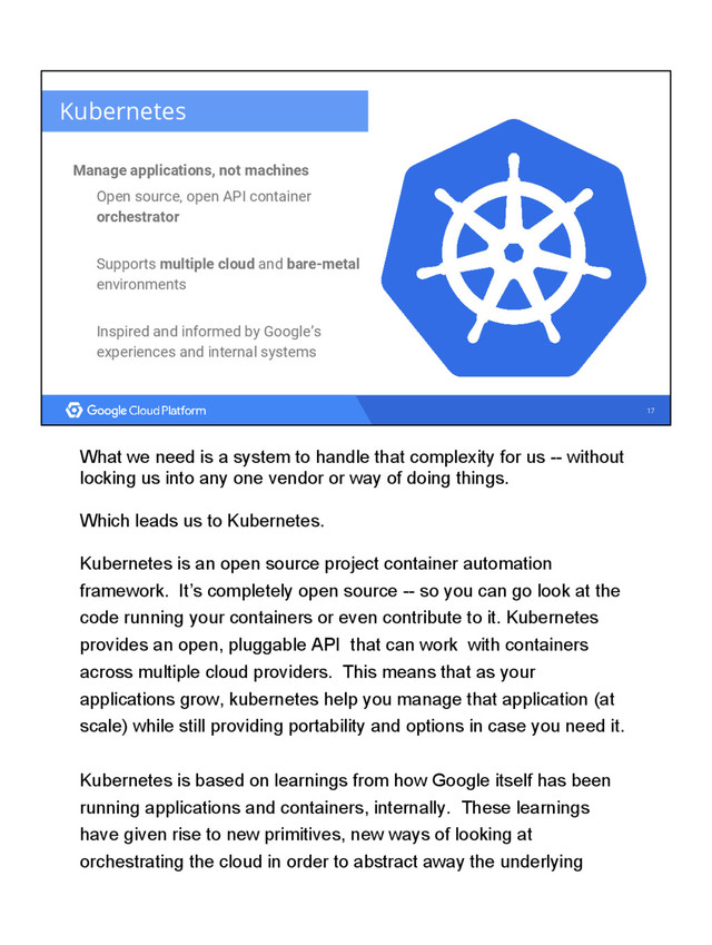 17
Kubernetes
Manage applications, not machines
Open source, open API container
orchestrator
Supports multiple cloud and bare-metal
environments
Inspired and informed by Google’s
experiences and internal systems
What we need is a system to handle that complexity for us -- without
locking us into any one vendor or way of doing things.
Which leads us to Kubernetes.
Kubernetes is an open source project container automation
framework. It’s completely open source -- so you can go look at the
code running your containers or even contribute to it. Kubernetes
provides an open, pluggable API that can work with containers
across multiple cloud providers. This means that as your
applications grow, kubernetes help you manage that application (at
scale) while still providing portability and options in case you need it.
Kubernetes is based on learnings from how Google itself has been
running applications and containers, internally. These learnings
have given rise to new primitives, new ways of looking at
orchestrating the cloud in order to abstract away the underlying
