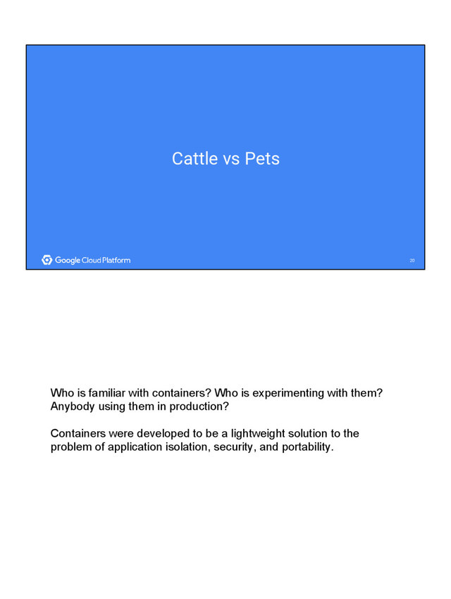 20
20
Cattle vs Pets
Who is familiar with containers? Who is experimenting with them?
Anybody using them in production?
Containers were developed to be a lightweight solution to the
problem of application isolation, security, and portability.
