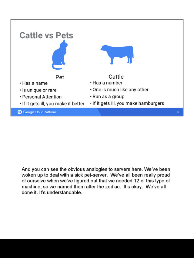 21
Cattle vs Pets
Cattle
• Has a number
• One is much like any other
• Run as a group
• If it gets ill, you make hamburgers
Pet
• Has a name
• Is unique or rare
• Personal Attention
• If it gets ill, you make it better
And you can see the obvious analogies to servers here. We’ve been
woken up to deal with a sick pet-server. We’ve all been really proud
of ourselve when we’ve figured out that we needed 12 of this type of
machine, so we named them after the zodiac. It’s okay. We’ve all
done it. It’s understandable.
