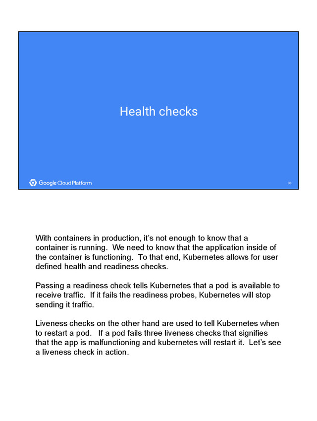 33
33
Health checks
With containers in production, it’s not enough to know that a
container is running. We need to know that the application inside of
the container is functioning. To that end, Kubernetes allows for user
defined health and readiness checks.
Passing a readiness check tells Kubernetes that a pod is available to
receive traffic. If it fails the readiness probes, Kubernetes will stop
sending it traffic.
Liveness checks on the other hand are used to tell Kubernetes when
to restart a pod. If a pod fails three liveness checks that signifies
that the app is malfunctioning and kubernetes will restart it. Let’s see
a liveness check in action.
