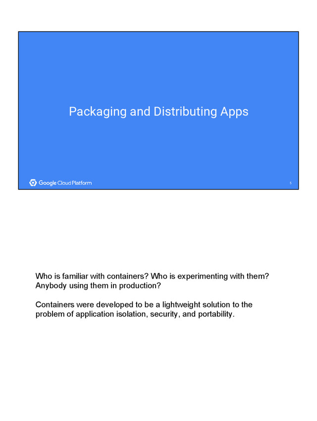 5
5
Packaging and Distributing Apps
Who is familiar with containers? Who is experimenting with them?
Anybody using them in production?
Containers were developed to be a lightweight solution to the
problem of application isolation, security, and portability.
