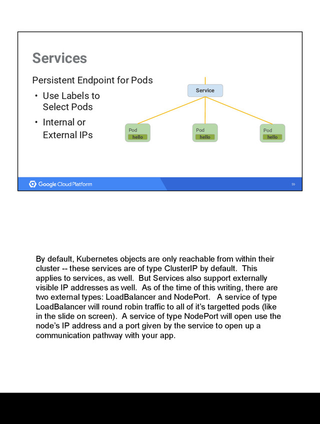 59
Services
Persistent Endpoint for Pods
• Use Labels to
Select Pods
• Internal or
External IPs Pod
hello
Service
Pod
hello
Pod
hello
By default, Kubernetes objects are only reachable from within their
cluster -- these services are of type ClusterIP by default. This
applies to services, as well. But Services also support externally
visible IP addresses as well. As of the time of this writing, there are
two external types: LoadBalancer and NodePort. A service of type
LoadBalancer will round robin traffic to all of it’s targetted pods (like
in the slide on screen). A service of type NodePort will open use the
node’s IP address and a port given by the service to open up a
communication pathway with your app.
