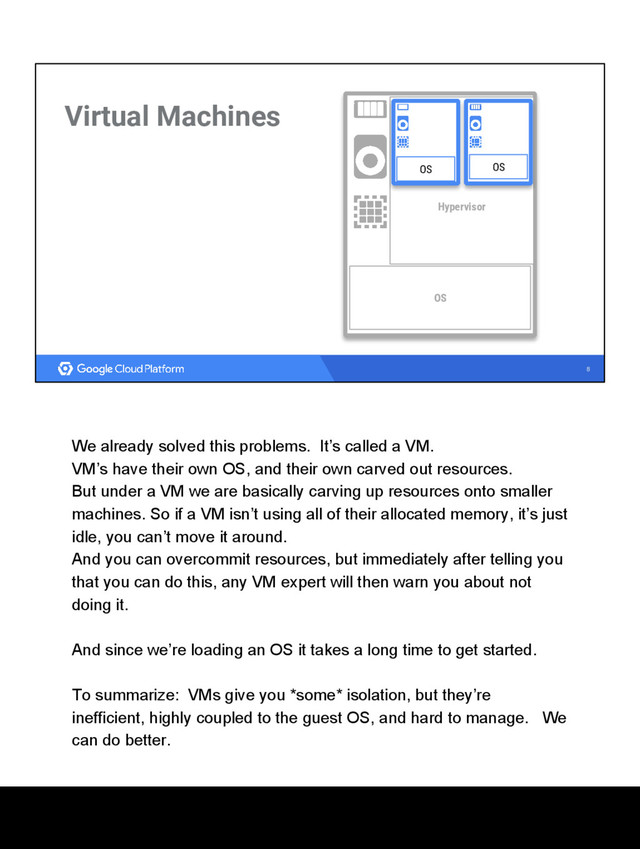 8
Virtual Machines
Hypervisor
OS OS
OS
We already solved this problems. It’s called a VM.
VM’s have their own OS, and their own carved out resources.
But under a VM we are basically carving up resources onto smaller
machines. So if a VM isn’t using all of their allocated memory, it’s just
idle, you can’t move it around.
And you can overcommit resources, but immediately after telling you
that you can do this, any VM expert will then warn you about not
doing it.
And since we’re loading an OS it takes a long time to get started.
To summarize: VMs give you *some* isolation, but they’re
inefficient, highly coupled to the guest OS, and hard to manage. We
can do better.

