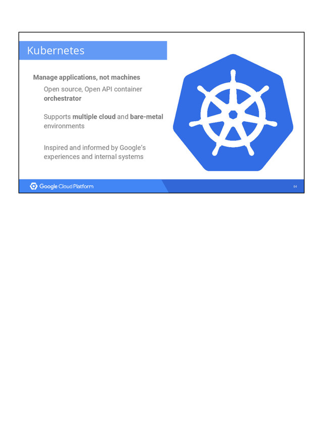 84
Kubernetes
Manage applications, not machines
Open source, Open API container
orchestrator
Supports multiple cloud and bare-metal
environments
Inspired and informed by Google’s
experiences and internal systems
