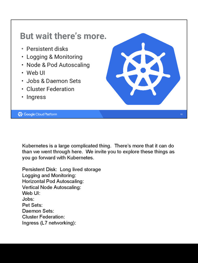 93
But wait there’s more.
• Persistent disks
• Logging & Monitoring
• Node & Pod Autoscaling
• Web UI
• Jobs & Daemon Sets
• Cluster Federation
• Ingress
Kubernetes is a large complicated thing. There’s more that it can do
than we went through here. We invite you to explore these things as
you go forward with Kubernetes.
Persistent Disk: Long lived storage
Logging and Monitoring:
Horizontal Pod Autoscaling:
Vertical Node Autoscaling:
Web UI:
Jobs:
Pet Sets:
Daemon Sets:
Cluster Federation:
Ingress (L7 networking):
