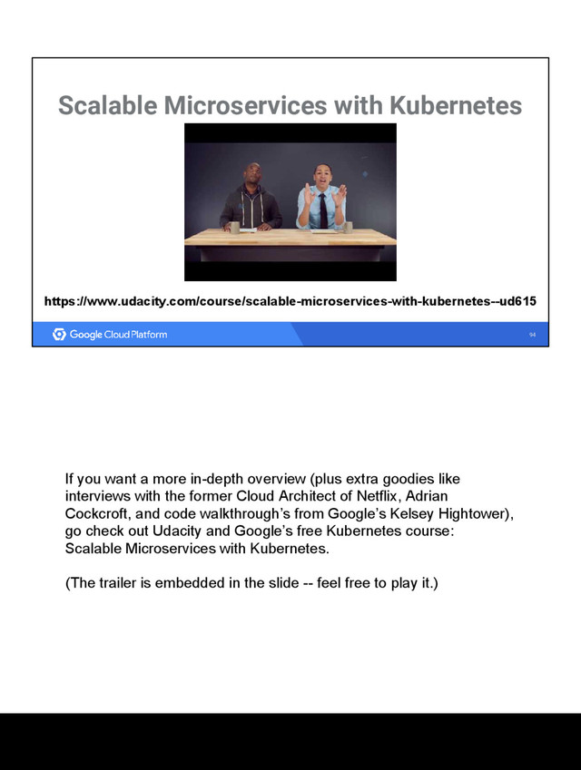 94
Scalable Microservices with Kubernetes
https://www.udacity.com/course/scalable-microservices-with-kubernetes--ud615
If you want a more in-depth overview (plus extra goodies like
interviews with the former Cloud Architect of Netflix, Adrian
Cockcroft, and code walkthrough’s from Google’s Kelsey Hightower),
go check out Udacity and Google’s free Kubernetes course:
Scalable Microservices with Kubernetes.
(The trailer is embedded in the slide -- feel free to play it.)
