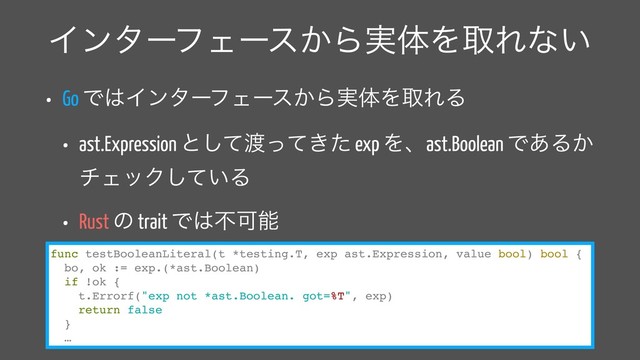 ΠϯλʔϑΣʔε͔Β࣮ମΛऔΕͳ͍
• Go Ͱ͸ΠϯλʔϑΣʔε͔Β࣮ମΛऔΕΔ
• ast.Expression ͱͯ͠౉͖ͬͯͨ exp Λɺast.Boolean Ͱ͋Δ͔
νΣοΫ͍ͯ͠Δ
• Rust ͷ trait Ͱ͸ෆՄೳ
func testBooleanLiteral(t *testing.T, exp ast.Expression, value bool) bool {
bo, ok := exp.(*ast.Boolean)
if !ok {
t.Errorf("exp not *ast.Boolean. got=%T", exp)
return false
}
…
