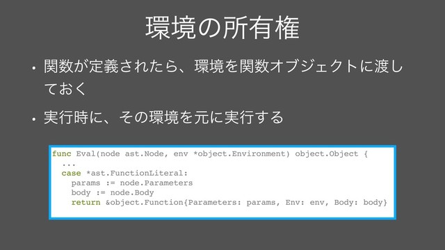 ؀ڥͷॴ༗ݖ
• ؔ਺͕ఆٛ͞ΕͨΒɺ؀ڥΛؔ਺ΦϒδΣΫτʹ౉͠
͓ͯ͘
• ࣮ߦ࣌ʹɺͦͷ؀ڥΛݩʹ࣮ߦ͢Δ
func Eval(node ast.Node, env *object.Environment) object.Object {
...
case *ast.FunctionLiteral:
params := node.Parameters
body := node.Body
return &object.Function{Parameters: params, Env: env, Body: body}
