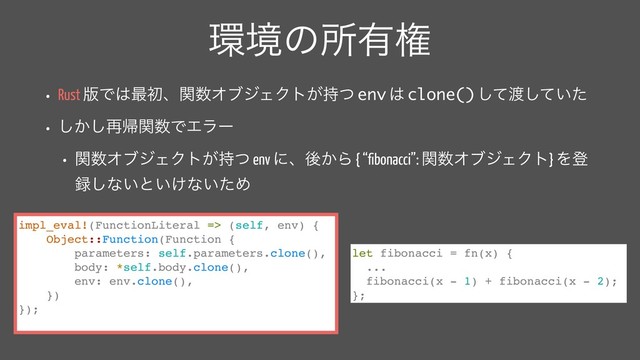 ؀ڥͷॴ༗ݖ
• Rust ൛Ͱ͸࠷ॳɺؔ਺ΦϒδΣΫτ͕࣋ͭ env ͸ clone() ͯ͠౉͍ͯͨ͠
• ͔͠͠࠶ؼؔ਺ͰΤϥʔ
• ؔ਺ΦϒδΣΫτ͕࣋ͭ env ʹɺޙ͔Β { “ﬁbonacci”: ؔ਺ΦϒδΣΫτ} Λొ
࿥͠ͳ͍ͱ͍͚ͳ͍ͨΊ
impl_eval!(FunctionLiteral => (self, env) {
Object::Function(Function {
parameters: self.parameters.clone(),
body: *self.body.clone(),
env: env.clone(),
})
});
let fibonacci = fn(x) {
...
fibonacci(x - 1) + fibonacci(x - 2);
};
