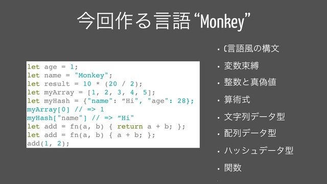 ࠓճ࡞Δݴޠ “Monkey”
• Cݴޠ෩ͷߏจ
• ม਺ଋറ
• ੔਺ͱਅِ஋
• ࢉज़ࣜ
• จࣈྻσʔλܕ
• ഑ྻσʔλܕ
• ϋογϡσʔλܕ
• ؔ਺
•
let age = 1;
let name = "Monkey";
let result = 10 * (20 / 2);
let myArray = [1, 2, 3, 4, 5];
let myHash = {"name": ”Hi", "age": 28};
myArray[0] // => 1
myHash["name"] // => ”Hi"
let add = fn(a, b) { return a + b; };
let add = fn(a, b) { a + b; };
add(1, 2);
