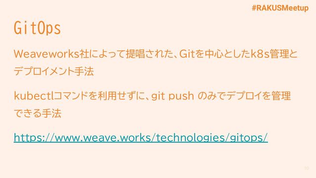 #RAKUSMeetup
GitOps
Weaveworks社によって提唱された、Gitを中心としたk8s管理と
デプロイメント手法
kubectlコマンドを利用せずに、git push のみでデプロイを管理
できる手法
https://www.weave.works/technologies/gitops/
10
