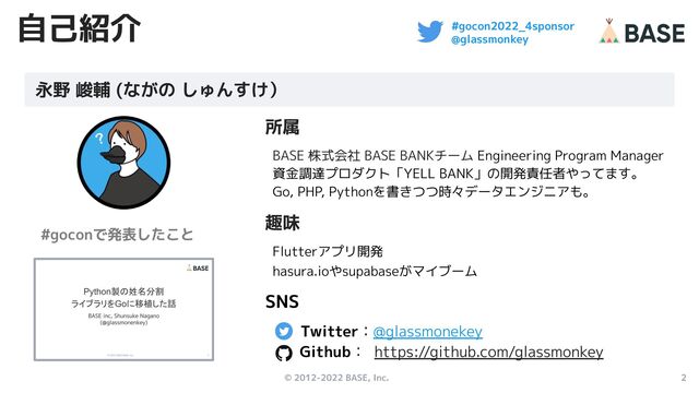 © 2012-2022 BASE, Inc. 2
#gocon2022_4sponsor
@glassmonkey
自己紹介
所属
BASE 株式会社 BASE BANKチーム Engineering Program Manager
資金調達プロダクト「YELL BANK」の開発責任者やってます。
Go, PHP, Pythonを書きつつ時々データエンジニアも。
趣味
Flutterアプリ開発
hasura.ioやsupabaseがマイブーム
SNS
Twitter：@glassmonekey　
Github： https://github.com/glassmonkey
永野 峻輔 (ながの しゅんすけ）
#goconで発表したこと
