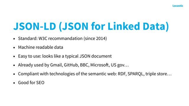 JSON-LD (JSON for Linked Data)
• Standard: W3C recommandation (since 2014)
• Machine readable data
• Easy to use: looks like a typical JSON document
• Already used by Gmail, GitHub, BBC, Microsoft, US gov…
• Compliant with technologies of the semantic web: RDF, SPARQL, triple store…
• Good for SEO

