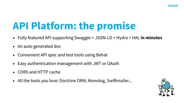 API Platform: the promise
• Fully featured API supporting Swagger + JSON-LD + Hydra + HAL in minutes
• An auto generated doc
• Convenient API spec and test tools using Behat
• Easy authentication management with JWT or OAuth
• CORS and HTTP cache
• All the tools you love: Doctrine ORM, Monolog, Swiftmailer...
