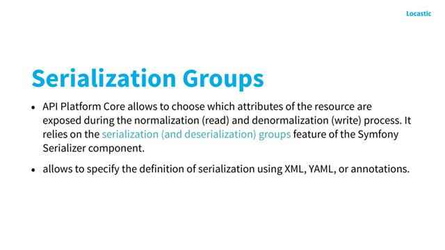 Serialization Groups
• API Platform Core allows to choose which attributes of the resource are
exposed during the normalization (read) and denormalization (write) process. It
relies on the serialization (and deserialization) groups feature of the Symfony
Serializer component.
• allows to specify the definition of serialization using XML, YAML, or annotations.
