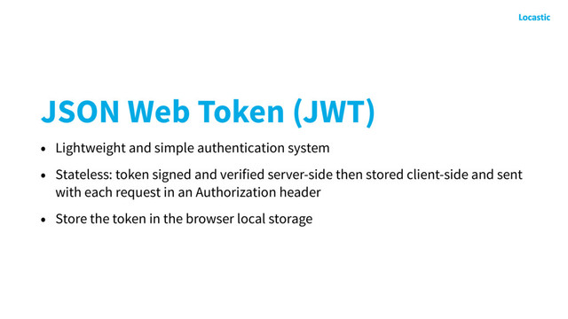 JSON Web Token (JWT)
• Lightweight and simple authentication system
• Stateless: token signed and verified server-side then stored client-side and sent
with each request in an Authorization header
• Store the token in the browser local storage
